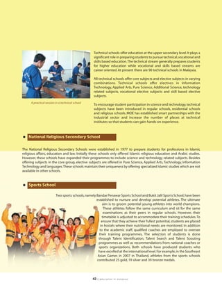 Technical schools offer education at the upper secondary level. It plays a
                                                    significant role in preparing students to pursue technical, vocational and
                                                    skills based education.The technical stream generally prepares students
                                                    for higher education while vocational and skills based streams are
                                                    career oriented. At present there are 90 technical schools in Malaysia.

                                                    All technical schools offer core subjects and elective subjects in varying
                                                    combinations. Technical schools offer electives in Information
                                                    Technology, Applied Arts, Pure Science, Additional Science, technology
                                                    related subjects, vocational elective subjects and skill based elective
                                                    subjects.
      A practical session in a technical school
                                                    To encourage student participation in science and technology, technical
                                                    subjects have been introduced in regular schools, residential schools
                                                    and religious schools. MOE has established smart partnerships with the
                                                    industrial sector and increase the number of places at technical
                                                    institutes so that students can gain hands-on experience.



• National Religious Secondary School
The National Religious Secondary Schools were established in 1977 to prepare students for professions in Islamic
religious affairs, education and law. Initially these schools only offered Islamic religious education and Arabic studies.
However, these schools have expanded their programmes to include science and technology related subjects. Besides
offering subjects in the core group, elective subjects are offered in Pure Science, Applied Arts, Technology, Information
Technology and languages.These schools maintain their uniqueness by offering specialized Islamic studies which are not
available in other schools.



• Sports School
                          Two sports schools, namely Bandar Penawar Sports School and Bukit Jalil Sports School, have been
                                                     established to nurture and develop potential athletes. The ultimate
                                                          aim is to groom potential young athletes into world champions.
                                                          These athletes follow the same curriculum and sit for the same
                                                          examinations as their peers in regular schools. However, their
                                                         timetable is adjusted to accommodate their training schedules. To
                                                         ensure that they achieve their fullest potential, students are placed
                                                        in hostels where their nutritional needs are monitored. In addition
                                                       to the academic staff, qualified coaches are employed to oversee
                                                       their training programmes. The selection of students is done
                                                      through Talent Identification, Talent Search and Talent Scouting
                                                      programmes as well as recommendations from national coaches or
                                                      sports organizations. Both schools have produced students who
                                                      have excelled at the international level. For example, in the Southeast
                                                      Asian Games in 2007 in Thailand, athletes from the sports schools
                                                     contributed 25 gold, 19 silver and 39 bronze medals.




                                                   42   | education in malaysia
 