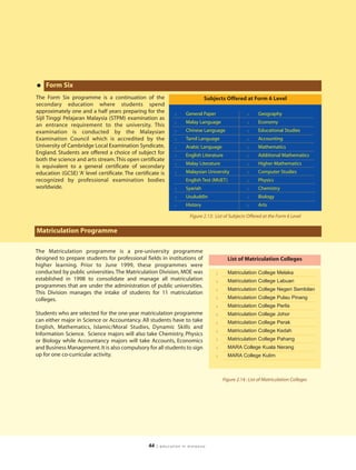 • Form Six
The Form Six programme is a continuation of the                                Subjects Offered at Form 6 Level
secondary education where students spend
approximately one and a half years preparing for the           l     General Paper                   l     Geography
Sijil Tinggi Pelajaran Malaysia (STPM) examination as
                                                               l     Malay Language                  l     Economy
an entrance requirement to the university. This
examination is conducted by the Malaysian                      l     Chinese Language                l     Educational Studies
Examination Council which is accredited by the                 l     Tamil Language                  l     Accounting
University of Cambridge Local Examination Syndicate,           l     Arabic Language                 l     Mathematics
England. Students are offered a choice of subject for          l     English Literature              l     Additional Mathematics
both the science and arts stream. This open certificate
                                                               l     Malay Literature                l     Higher Mathematics
is equivalent to a general certificate of secondary
education (GCSE) ‘A’ level certificate. The certificate is     l     Malaysian University            l     Computer Studies
recognized by professional examination bodies                        English Test (MUET)             l     Physics
worldwide.                                                     l     Syariah                         l     Chemistry
                                                               l     Usuluddin                       l     Biology
                                                               l     History                         l     Arts

                                                                      Figure 2.13: List of Subjects Offered at the Form 6 Level

Matriculation Programme

The Matriculation programme is a pre-university programme
designed to prepare students for professional fields in institutions of                    List of Matriculation Colleges
higher learning. Prior to June 1999, these programmes were
conducted by public universities. The Matriculation Division, MOE was                l     Matriculation College Melaka
established in 1998 to consolidate and manage all matriculation                      l     Matriculation College Labuan
programmes that are under the administration of public universities.
                                                                                     l     Matriculation College Negeri Sembilan
This Division manages the intake of students for 11 matriculation
colleges.                                                                            l     Matriculation College Pulau Pinang
                                                                                     l     Matriculation College Perlis
Students who are selected for the one-year matriculation programme                   l     Matriculation College Johor
can either major in Science or Accountancy. All students have to take                l     Matriculation College Perak
English, Mathematics, Islamic/Moral Studies, Dynamic Skills and
                                                                                     l     Matriculation College Kedah
Information Science. Science majors will also take Chemistry, Physics
or Biology while Accountancy majors will take Accounts, Economics                    l     Matriculation College Pahang
and Business Management. It is also compulsory for all students to sign              l     MARA College Kuala Nerang
up for one co-curricular activity.                                                   l     MARA College Kulim



                                                                                         Figure 2.14 : List of Matriculation Colleges




                                                  44   | education in malaysia
 