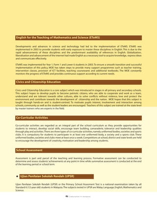 English for the Teaching of Mathematics and Science (ETeMS)

Developments and advances in science and technology had led to the implementation of ETeMS. ETeMS was
implemented in 2003 to provide students with early exposure to master these disciplines in English. This is due to the
rapid advancements of these disciplines and the predominant availability of references in English. Globalization,
liberalisation and advancement of the internet had made English as a necessary tool to acquire knowledge, express ideas
and communicate effectively.

ETeMS was implemented for Year 1, Form 1 and Lower 6 students in 2003. To ensure a smooth transition and successful
implementation of this policy, MOE has taken steps to provide many support programmes such as teacher training,
intervention classes, provision of ICT facilities, teaching coursewares and additional textbooks. The MOE constantly
monitors the progress of ETeMS and provides continuous support according to current needs.


Civics and Citizenship Education

Civics and Citizenship Education is a core subject which was introduced in stages in all primary and secondary schools.
This subject hopes to develop pupils to become patriotic citizens, who are able to cooperate and work as a team,
understand and are tolerant towards other cultures, able to solve conflicts without violence, love and protect the
environment and contribute towards the development of citizenship and the nation. MOE hopes that this subject is
taught through hands-on and is student-centred. To motivate pupils interest, involvement and interaction among
schools, community as well as the student leaders are encouraged. Teachers of this subject are trained at the state level
by master trainers who are experts in the field.


Co-Curricular Activities

Co-curricular activities are regarded as an integral part of the school curriculum as they provide opportunities for
students to interact, develop social skills, encourage team building, camaraderie, tolerance and leadership qualities
through play and activities.There are three types of co-curricular activities, namely uniformed bodies, societies and sports
clubs. It is compulsory for students to participate in at least one uniformed body, a society and a sports club. These
uniformed bodies, societies and clubs meet at least once a week. Competitions at school, district and state levels are held
to encourage the development of creativity, motivation and leadership among students.


School Assessment

Assessment is part and parcel of the teaching and learning process. Formative assessment can be conducted to
determine and assess students’ achievements at any point in time while summative assessment is conducted at the end
of the learning period or school term.




• Ujian Penilaian Sekolah Rendah (UPSR)
Ujian Penilaian Sekolah Rendah (UPSR) or the Primary School Assesment Test is a national examination taken by all
Standard 6 (12-year old) students in Malaysia.The subjects tested in UPSR are Malay Language, English, Mathematics and
Science.

                                                 46   | education in malaysia
 
