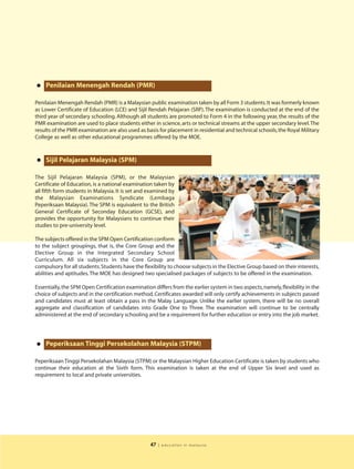 • Penilaian Menengah Rendah (PMR)
Penilaian Menengah Rendah (PMR) is a Malaysian public examination taken by all Form 3 students. It was formerly known
as Lower Certificate of Education (LCE) and Sijil Rendah Pelajaran (SRP). The examination is conducted at the end of the
third year of secondary schooling. Although all students are promoted to Form 4 in the following year, the results of the
PMR examination are used to place students either in science, arts or technical streams at the upper secondary level. The
results of the PMR examination are also used as basis for placement in residential and technical schools, the Royal Military
College as well as other educational programmes offered by the MOE.



• Sijil Pelajaran Malaysia (SPM)
The Sijil Pelajaran Malaysia (SPM), or the Malaysian
Certificate of Education, is a national examination taken by
all fifth form students in Malaysia. It is set and examined by
the Malaysian Examinations Syndicate (Lembaga
Peperiksaan Malaysia). The SPM is equivalent to the British
General Certificate of Seconday Education (GCSE), and
provides the opportunity for Malaysians to continue their
studies to pre-university level.

The subjects offered in the SPM Open Certification conform
to the subject groupings, that is, the Core Group and the
Elective Group in the Integrated Secondary School
Curriculum. All six subjects in the Core Group are
compulsory for all students. Students have the flexibility to choose subjects in the Elective Group based on their interests,
abilities and aptitudes. The MOE has designed two specialised packages of subjects to be offered in the examination.

Essentially, the SPM Open Certification examination differs from the earlier system in two aspects, namely, flexibility in the
choice of subjects and in the certification method. Certificates awarded will only certify achievements in subjects passed
and candidates must at least obtain a pass in the Malay Language. Unlike the earlier system, there will be no overall
aggregate and classification of candidates into Grade One to Three. The examination will continue to be centrally
administered at the end of secondary schooling and be a requirement for further education or entry into the job market.




• Peperiksaan Tinggi Persekolahan Malaysia (STPM)
Peperiksaan Tinggi Persekolahan Malaysia (STPM) or the Malaysian Higher Education Certificate is taken by students who
continue their education at the Sixth form. This examination is taken at the end of Upper Six level and used as
requirement to local and private universities.




                                                   47   | education in malaysia
 