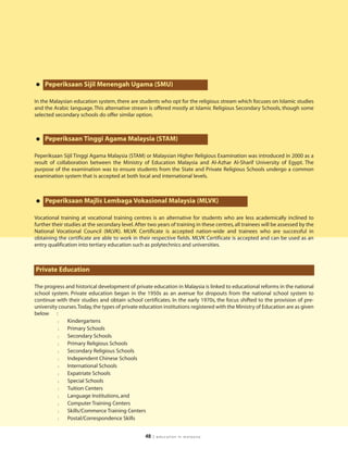 • Peperiksaan Sijil Menengah Ugama (SMU)
In the Malaysian education system, there are students who opt for the religious stream which focuses on Islamic studies
and the Arabic language. This alternative stream is offered mostly at Islamic Religious Secondary Schools, though some
selected secondary schools do offer similar option.



• Peperiksaan Tinggi Agama Malaysia (STAM)
Peperiksaan Sijil Tinggi Agama Malaysia (STAM) or Malaysian Higher Religious Examination was introduced in 2000 as a
result of collaboration between the Ministry of Education Malaysia and Al-Azhar Al-Sharif University of Egypt. The
purpose of the examination was to ensure students from the State and Private Religious Schools undergo a common
examination system that is accepted at both local and international levels.



• Peperiksaan Majlis Lembaga Vokasional Malaysia (MLVK)
Vocational training at vocational training centres is an alternative for students who are less academically inclined to
further their studies at the secondary level. After two years of training in these centres, all trainees will be assessed by the
National Vocational Council (MLVK). MLVK Certificate is accepted nation-wide and trainees who are successful in
obtaining the certificate are able to work in their respective fields. MLVK Certificate is accepted and can be used as an
entry qualification into tertiary education such as polytechnics and universities.



Private Education

The progress and historical development of private education in Malaysia is linked to educational reforms in the national
school system. Private education began in the 1950s as an avenue for dropouts from the national school system to
continue with their studies and obtain school certificates. In the early 1970s, the focus shifted to the provision of pre-
university courses.Today, the types of private education institutions registered with the Ministry of Education are as given
below :
          l   Kindergartens
          l   Primary Schools
          l   Secondary Schools
          l   Primary Religious Schools
          l   Secondary Religious Schools
          l   Independent Chinese Schools
          l   International Schools
          l   Expatriate Schools
          l   Special Schools
          l   Tuition Centers
          l   Language Institutions, and
          l   Computer Training Centers
          l   Skills/Commerce Training Centers
          l   Postal/Correspondence Skills


                                                  48   | education in malaysia
 