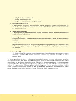l   policy for school social environment;
          l   policy for health education; and
          l   policy for the role of school community and society.

    ii.   School Physical Environment
          A healthy physical environment promotes healthy practices and evades accidents in school. Among the
          activities that can be implemented in school are to ensure sufficient basic facilities and continuous clean, safe
          and healthy environment.

    iii. School Social Environment
         A healthy and safe social environment helps to shape attitude and practices of the school community in
         moulding character and resilience.

    iv.   Community Involvement
          Community involvement is cooperation among school, parents and society in raising the health standards of
          the school.

    v.    Health Skills
          Health skills are defined as efforts to promote healthy life style in school. Among the activities that can be
          implemented are personal hygiene, dental hygiene, physical exercise, healthy diet, the study of human anatomy
          and physiology.


    vi. School Health Services
        The school health services comprise of promotions on health and nutrition, health care, medical referral and
        placement in special ward by medical doctors and dentists, nursing personnel and teachers to achieve
        optimum health.

The services provided under the ISHP include dental and medical treatment, prevention and control of contagious
diseases and free medical kit to schools.Through this programme, schools are able to identify students who need medical
treatment such as vaccination, eye treatment, dental treatment, and prevention and control of contagious diseases
programme. A medical officer from the neighbourhood health clinic will make visits and scheduled examinations on
students. The implementation of Enhancing Students’ Health Programme (Program Peningkatan Kesihatan Murid) in
schools has increased collaboration between the MOE and the Ministry of Health. This programme aims to nurture
positive habits and attitude among students in everyday life towards a healthy and quality lifestyle.




                                                 57   | education in malaysia
 