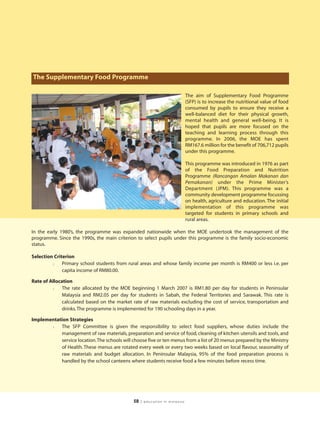 The Supplementary Food Programme

                                                                             The aim of Supplementary Food Programme
                                                                             (SFP) is to increase the nutritional value of food
                                                                             consumed by pupils to ensure they receive a
                                                                             well-balanced diet for their physical growth,
                                                                             mental health and general well-being. It is
                                                                             hoped that pupils are more focused on the
                                                                             teaching and learning process through this
                                                                             programme. In 2006, the MOE has spent
                                                                             RM167.6 million for the benefit of 706,712 pupils
                                                                             under this programme.

                                                                             This programme was introduced in 1976 as part
                                                                             of the Food Preparation and Nutrition
                                                                             Programme (Rancangan Amalan Makanan dan
                                                                             Pemakanan) under the Prime Minister’s
                                                                             Department (JPM). This programme was a
                                                                             community development programme focussing
                                                                             on health, agriculture and education. The initial
                                                                             implementation of this programme was
                                                                             targeted for students in primary schools and
                                                                             rural areas.

In the early 1980’s, the programme was expanded nationwide when the MOE undertook the management of the
programme. Since the 1990s, the main criterion to select pupils under this programme is the family socio-economic
status.

Selection Criterion
         l    Primary school students from rural areas and whose family income per month is RM400 or less i.e. per
              capita income of RM80.00.

Rate of Allocation
         l    The rate allocated by the MOE beginning 1 March 2007 is RM1.80 per day for students in Peninsular
              Malaysia and RM2.05 per day for students in Sabah, the Federal Territories and Sarawak. This rate is
              calculated based on the market rate of raw materials excluding the cost of service, transportation and
              drinks. The programme is implemented for 190 schooling days in a year.

Implementation Strategies
       l   The SFP Committee is given the responsibility to select food suppliers, whose duties include the
           management of raw materials, preparation and service of food, cleaning of kitchen utensils and tools, and
           service location.The schools will choose five or ten menus from a list of 20 menus prepared by the Ministry
           of Health. These menus are rotated every week or every two weeks based on local flavour, seasonality of
           raw materials and budget allocation. In Peninsular Malaysia, 95% of the food preparation process is
           handled by the school canteens where students receive food a few minutes before recess time.




                                              58   | education in malaysia
 