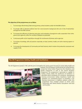 The objectives of the programmes are as follow:

    i.     To encourage milk drinking habit among primary school students under the Paid Milk Scheme.

    ii.    To provide milk to selected students from low socio-economic background who are at risk of malnutrition
           through the Free Milk Scheme .

    iii.   To increase the efficiency of planning, execution, and evaluation of programme with cooperation from other
           government agencies under the concept of Malaysia Incorporated.

    iv.    To decrease public sector expenditure through the involvement of private sector agencies.

    v.     To increase knowledge, skill and practice especially on food, nutrition, health, and other learning aspects in
           general.

    vi.    To increase the development of community and food industry which involves the production, processes and
           supply of milk.




 The 3K Programme (Safety, Health and Aesthetics)


The 3K Programme started in 1991 with the aim to strengthen the school system focusing on school safety, health and
                                                       aesthetic. The 3K initiatives conducted by the School Division
                                                        include the School Safety Programme, the Cleanliness and
                                                         Health Programme as well as the School Aesthetic
                                                         Programme. The programme is perceived as capable in
                                                         making schools realise the significance of aesthetics in
                                                          education which contributes to a conducive teaching and
                                                          learning environment. Safety, cleanliness, health and
                                                           aesthetics are contributing factors to providing a rich
                                                           learning environment. In addition, projects under this
                                                            programme have enabled schools to foster close
                                                            relationship with Parent-Teacher Associations and local
                                                             communities.




                                                60   | education in malaysia
 