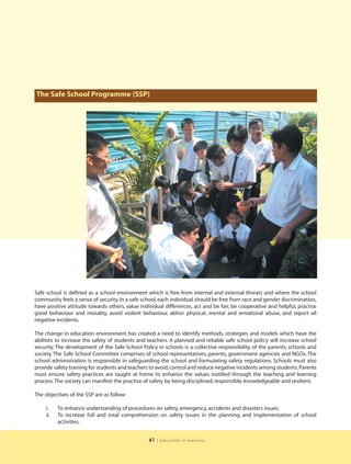 The Safe School Programme (SSP)




Safe school is defined as a school environment which is free from internal and external threats and where the school
community feels a sense of security. In a safe school, each individual should be free from race and gender discrimination,
have positive attitude towards others, value individual differences, act and be fair, be cooperative and helpful, practise
good behaviour and morality, avoid violent behaviour, abhor physical, mental and emotional abuse, and report all
negative incidents.

The change in education environment has created a need to identify methods, strategies and models which have the
abilities to increase the safety of students and teachers. A planned and reliable safe school policy will increase school
security. The development of the Safe School Policy in schools is a collective responsibility of the parents, schools and
society. The Safe School Committee comprises of school representatives, parents, government agencies and NGOs. The
school administration is responsible in safeguarding the school and formulating safety regulations. Schools must also
provide safety training for students and teachers to avoid, control and reduce negative incidents among students. Parents
must ensure safety practices are taught at home to enhance the values instilled through the teaching and learning
process. The society can manifest the practise of safety by being disciplined, responsible, knowledgeable and resilient.

The objectives of the SSP are as follow:

     i.    To enhance understanding of procedures on safety, emergency, accidents and disasters issues.
     ii.   To increase full and total comprehension on safety issues in the planning and implementation of school
           activities.


                                                 61   | education in malaysia
 
