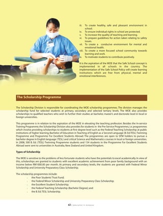 iii.  To create healthy, safe and pleasant environment in
                                                                   school.
                                                             iv. To ensure individual rights in school are protected.
                                                             v. To increase the quality of teaching and learning.
                                                             vi. To prepare guidelines for action taken relating to safety
                                                                   issues.
                                                             vii. To create a conducive environment for mental and
                                                                   emotional health.
                                                             viii. To create a more focused school community towards
                                                                   learning and work.
                                                             ix. To motivate students to contribute positively.

                                                             It is the aspiration of the MOE that the Safe School concept is
                                                             implemented in all schools in the country. The
                                                             implementation of the Safe School Policy will create learning
                                                             institutions which are free from physical, mental and
                                                             emotional interferences.




The Scholarship Programme

The Scholarship Division is responsible for coordinating the MOE scholarship programmes. The division manages the
scholarship fund for selected students at primary, secondary and selected tertiary levels. The MOE also provides
scholarships to qualified teachers who wish to further their studies at bachelor, master’s and doctorate level in local or
foreign universities.

This programme is in relation to the aspiration of the MOE in elevating the teaching profession. Besides the In-service
Training Programme, the Scholarship Division also provides for students in the Pre-Service Programmes, i.e. programmes
which involve providing scholarships to students at first degree level such as the Federal Teaching Scholarship at public
institutions of higher learning, Bachelor of Education in Teaching of English as a Second Language (B. Ed.TESL) Twinning
Programme and Programme For Excellent Students Abroad. The programmes are open to SPM holders to pursue a
bachelor degree in English language (TESL) and critical Science and Mathematics courses in local or foreign universities.
In 2008, 500 B. Ed. (TESL) Twinning Programme students and 154 students in the Programme For Excellent Students
Abroad were sent to universities in Australia, New Zealand and United Kingdom.

Types of Scholarship

The MOE is sensitive to the problems of less fortunate students who have the potentials to excel academically. In view of
this, scholarships are granted to students with excellent academic achievement from poor family background with an
income below RM1000.00 per month. At primary and secondary levels, the students are granted with Federal Minor
Scholarship and University Preparatory Class Scholarship.

The scholarship programmes include:
         l    the Poor Students’ Trust Fund;
         l    the Federal Minor Scholarship and University Preparatory Class Scholarship;
         l    the Excellent Student Scholarship;
         l    the Federal Teaching Scholarship (Bachelor Degree); and
         l    the B. Ed. TESL Scholarship.




                                                62   | education in malaysia
 