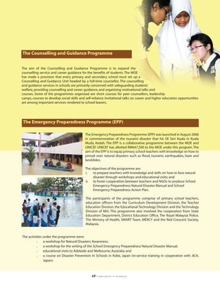 The Counselling and Guidance Programme


The aim of the Counselling and Guidance Programme is to expand the
counselling service and career guidance for the benefits of students. The MOE
has made a provision that every primary and secondary school must set up a
Counselling and Guidance Unit headed by a full-time counsellor. The counselling
and guidance services in schools are primarily concerned with safeguarding students’
welfare, providing counselling and career guidance, and organising motivational talks and
courses. Some of the programmes organised are short courses for peer counsellors, leadership
camps, courses to develop social skills and self-reliance. Invitational talks on career and higher education opportunities
are among important services rendered to school leavers.




The Emergency Preparedness Programme (EPP)

                                           The Emergency Preparedness Programme (EPP) was launched in August 2006
                                           in commemoration of the tsunami disaster that hit SK Seri Kuala in Kuala
                                           Muda, Kedah. The EPP is a collaborative programme between the MOE and
                                           UNICEF. UNICEF has allotted RM647,500 to the MOE under this program. The
                                           aim of the EPP is to equip primary school teachers with knowledge on how to
                                           prevail over natural disasters such as flood, tsunami, earthquakes, haze and
                                           landslides.

                                           The objectives of the programme are:
                                           i.   to prepare teachers with knowledge and skills on how to face natural
                                                disaster through workshops and educational visits; and
                                           ii. to foster cooperation between teachers and NGOs to produce School
                                                Emergency Preparedness Natural Disaster Manual and School
                                                Emergency Preparedness Action Plan.

                                            The participants of the programme comprise of primary school teachers,
                                            education officers from the Curriculum Development Division, the Teacher
                                            Education Division, the Educational Technology Division and the Technology
                                            Division of Miri. This programme also involved the cooperation from State
                                            Education Department, District Education Office, The Royal Malaysia Police,
                                            The Ministry of Health, SMART Team, MERCY and the Red Crescent Society,
                                            Malaysia.


The activities under the programme were:
          l    a workshop for Natural Disasters Awareness;
          l    a workshop for the writing of the School Emergency Preparedness Natural Disaster Manual;
          l    educational visits to Adelaide and Melbourne, Australia; and
          l    a course on Disaster Prevention In Schools in Kobe, Japan (in-service training in cooperation with JICA,
               Japan).



                                                64   | education in malaysia
 