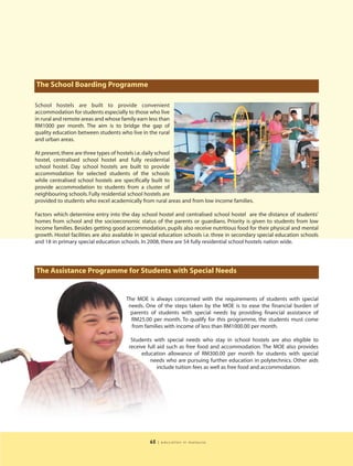 The School Boarding Programme

School hostels are built to provide convenient
accommodation for students especially to those who live
in rural and remote areas and whose family earn less than
RM1000 per month. The aim is to bridge the gap of
quality education between students who live in the rural
and urban areas.

At present, there are three types of hostels i.e. daily school
hostel, centralised school hostel and fully residential
school hostel. Day school hostels are built to provide
accommodation for selected students of the schools
while centralised school hostels are specifically built to
provide accommodation to students from a cluster of
neighbouring schools. Fully residential school hostels are
provided to students who excel academically from rural areas and from low income families.

Factors which determine entry into the day school hostel and centralised school hostel are the distance of students’
homes from school and the socioeconomic status of the parents or guardians. Priority is given to students from low
income families. Besides getting good accommodation, pupils also receive nutritious food for their physical and mental
growth. Hostel facilities are also available in special education schools i.e. three in secondary special education schools
and 18 in primary special education schools. In 2008, there are 54 fully residential school hostels nation wide.




The Assistance Programme for Students with Special Needs


                                       The MOE is always concerned with the requirements of students with special
                                        needs. One of the steps taken by the MOE is to ease the financial burden of
                                         parents of students with special needs by providing financial assistance of
                                         RM25.00 per month. To qualify for this programme, the students must come
                                         from families with income of less than RM1000.00 per month.

                                         Students with special needs who stay in school hostels are also eligible to
                                        receive full aid such as free food and accommodation. The MOE also provides
                                             education allowance of RM300.00 per month for students with special
                                                 needs who are pursuing further education in polytechnics. Other aids
                                                     include tuition fees as well as free food and accommodation.




                                                 65   | education in malaysia
 