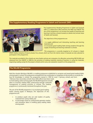 The Supplementary Reading Programme in Sabah and Sarawak (SRP)

                                                        The Supplementary Reading Programme in Sabah and Sarawak
                                                        (SRP) is a collaborative effort between the MOE and UNICEF. The
                                                        aim of this programme is to increase the quality of teaching and
                                                        learning in primary schools located on islands and remote areas
                                                        of Sabah and Sarawak.

                                                        The objectives of the programme are:

                                                        i. to supply additional and interesting teaching and learning
                                                        materials; and
                                                        ii. to inculcate good reading habit among students through the
                                                        supply of teaching and learning materials to schools.

                                                       This programme is currently targeted at 25 schools in Sabah
which mainly comprise of island schools. Five schools which are from the interior areas in Sarawak are also selected to
participate in the programme.

The materials provided to the schools are story books and pre-set computers. An allocation amounting RM195,000 was
obtained from the UNICEF in 2008 for the provision of reading materials, training of teachers in using the materials,
organising reading camps for the project schools and to carry out evaluation research on the programme.



The NILAM Programme

Nadi Ilmu Amalan Membaca (NILAM) is a reading programme established to recognise and award good reading habits
among pupils in school. This programme emerged from the combination or integration of all activities to inculcate the
love for knowledge in schools. The programme started in 1999 for Level 1 (primary school) and Form
1/Remove Class (secondary school). Since 2005, efforts have been made
to instil reading culture among pupils.The NILAM Programme includes
plans to inculcate reading habit continuously through systematic
management of reading activities in schools. This reading
programme is continuously monitored throughout the year.

The aim of the NILAM programme is to inculcate good reading
habits among pupils in Malaysia. The objectives of this
programme are:

    i.    to produce pupils who are avid readers of quality
          materials from various fields; and
    ii.   to encourage school to continuously generate creative
          and innovative ideas in instilling good reading habits
          among pupils.




                                              66   | education in malaysia
 