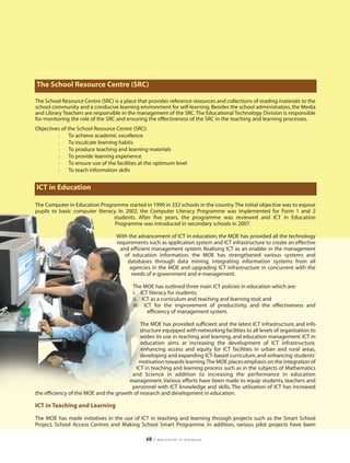 The School Resource Centre (SRC)

The School Resource Centre (SRC) is a place that provides reference resources and collections of reading materials to the
school community and a conducive learning environment for self-learning. Besides the school administrators, the Media
and Library Teachers are responsible in the management of the SRC. The Educational Technology Division is responsible
for monitoring the role of the SRC and ensuring the effectiveness of the SRC in the teaching and learning processes.
Objectives of the School Resource Centre (SRC):
         l     To achieve academic excellence
         l     To inculcate learning habits
         l     To produce teaching and learning materials
         l     To provide learning experience
         l     To ensure use of the facilities at the optimum level
         l     To teach information skills


ICT in Education

The Computer in Education Programme started in 1999 in 332 schools in the country. The initial objective was to expose
pupils to basic computer literacy. In 2002, the Computer Literacy Programme was implemented for Form 1 and 2
                                students. After five years, the programme was reviewed and ICT in Education
                                 Programme was introduced in secondary schools in 2007.

                                   With the advancement of ICT in education, the MOE has provided all the technology
                                   requirements such as application system and ICT infrastructure to create an effective
                                     and efficient management system. Realising ICT as an enabler in the management
                                       of education information, the MOE has strengthened various systems and
                                        databases through data mining, integrating information systems from all
                                         agencies in the MOE and upgrading ICT infrastructure in concurrent with the
                                          needs of e-government and e-management.

                                           The MOE has outlined three main ICT policies in education which are:
                                           i. ICT literacy for students;
                                           ii. ICT as a curriculum and teaching and learning tool; and
                                           iii. ICT for the improvement of productivity, and the effectiveness and
                                                  efficiency of management system.

                                            The MOE has provided sufficient and the latest ICT infrastructure, and info
                                            structure equipped with networking facilities to all levels of organisation to
                                            widen its use in teaching and learning, and education management. ICT in
                                            education aims at increasing the development of ICT infrastructure,
                                            enhancing access and equity for ICT facilities in urban and rural areas,
                                            developing and expanding ICT-based curriculum, and enhancing students’
                                           motivation towards learning.The MOE places emphasis on the integration of
                                          ICT in teaching and learning process such as in the subjects of Mathematics
                                        and Science in addition to increasing the performance in education
                                       management. Various efforts have been made to equip students, teachers and
                                        personnel with ICT knowledge and skills. The utilisation of ICT has increased
the efficiency of the MOE and the growth of research and development in education.

ICT in Teaching and Learning

The MOE has made initiatives in the use of ICT in teaching and learning through projects such as the Smart School
Project, School Access Centres and Making School Smart Programme. In addition, various pilot projects have been

                                                68   | education in malaysia
 
