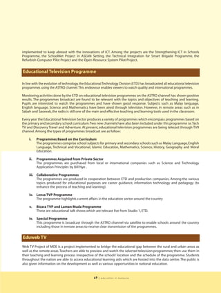 implemented to keep abreast with the innovations of ICT. Among the projects are the Strengthening ICT in Schools
Programme, the SchoolNet Project in ASEAN Setting, the Technical Integration for Smart Brigade Programme, the
Refurbish Computer Pilot Project and the Open Resource System Pilot Project.


Educational Television Programme

In line with the evolution of technology, the Educational Technology Division (ETD) has broadcasted all educational television
programmes using the ASTRO channel. This endeavour enables viewers to watch quality and international programmes.

Monitoring activities done by the ETD on educational television programmes on the ASTRO channel has shown positive
results. The programmes broadcast are found to be relevant with the topics and objectives of teaching and learning.
Pupils are interested to watch the programmes and have shown good response. Subjects such as Malay language,
English language, Science and Mathematics have been aired through television. However, in remote areas such as in
Sabah and Sarawak, the radio is still one of the main and effective teaching and learning tools used in the classroom.

Every year the Educational Television Sector produces a variety of programmes which encompass programmes based on
the primary and secondary school curriculum.Two new channels have also been included under this programme i.e.Tech
TV and Discovery Travel and Adventure. At present, educational television programmes are being telecast through TV9
channel. Among the types of programmes broadcast are as follow:

     i.    Programmes Based on the Curriculum
           The programmes comprise school subjects for primary and secondary schools such as Malay Language, English
           Language, Technical and Vocational, Islamic Education, Mathematics, Science, History, Geography and Moral
           Education.

     ii.   Programmes Acquired from Private Sector
           The programmes are purchased from local or international companies such as Science and Technology
           Application Principles by Bill Nye .

     iii. Collaborative Programmes
          The programmes are produced in cooperation between ETD and production companies. Among the various
          topics produced for educational purposes are career guidance, information technology and pedagogy (to
          enhance the process of teaching and learning).

     iv.   Lensa TVP Programme
           The programme highlights current affairs in the education sector around the country

     v.    Bicara TVP and Laman Muda Programme
           These are educational talk shows which are telecast live from Studio 1, ETD.

     iv.   Special Programme
           This programme is broadcast through the ASTRO channel via satellite to enable schools around the country
           including those in remote areas to receive clear transmission of the programmes.


Eduweb TV
Web TV Project of MOE is a project implemented to bridge the educational gap between the rural and urban areas as
well as the remote areas. Teachers are able to preview and watch the selected television programmes; then use them in
their teaching and learning process irrespective of the schools’ location and the schedule of the programme. Students
throughout the nation are able to access educational learning aids which are hosted into the data centre. The public is
also given information on the development as well as various opportunities in national education.


                                                   69   | education in malaysia
 