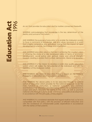 An Act that provides for education and for matters connected therewith.


WHEREAS acknowledging that knowledge is the key determinant of the
destiny and survival of the nation:


AND WHEREAS the purpose of education is to enable the Malaysian society
to have a command of knowledge, skills and values necessary in a world
that is highly competitive and globalised, arising from the impact of rapid
development in science, technology and information:


AND WHEREAS education plays a vital role in achieving the country’s vision
of attaining the status of a fully developed nation in terms of economic
development, social justice and spiritual, moral and ethical strength,
towards creating a society that is united, democratic, liberal and dynamic:


AND WHEREAS it is the mission to develop a world class quality education
system which will realize the full potential of the individual and fulfil the
aspiration of the Malaysian nation:


AND WHEREAS the National Education Policy is based on the National
Philosophy of Education which is expressed as follows:


AND WHEREAS the above policy is to be executed through a national
system of education which provides for the national language to be the
main medium of instruction, a national curriculum and common
examinations; the education provided being varied and comprehensive in
scope and which will satisfy the needs of the nation as well as promote
national unity through cultural, social, economic and political development
in accordance with the principles of Rukunegara:


AND WHEREAS it is considered desirable that regard shall be had, so far as is
compatible with that policy, with the provision of efficient instruction and
with the avoidance of unreasonable public expenditure in accordance
with the wishes of their parents:




                     ix   | education in malaysia
 