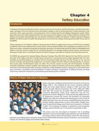 Chapter 4
                                                                                 Tertiary Education
Introduction

In Malaysia, the National Education System consists of pre-school education, primary education, secondary education,
upper secondary (Form Six) education and matriculation colleges as well as tertiary education. Tertiary education is the
continuity of the upper secondary school education which includes Community Colleges, Polytechnics, public Higher
Education Institutions (HEIs) and private HEIs. The restructuring of the Cabinet on the 27 March 2004 has resulted in the
Ministry of Education being divided into two: Ministry of Education (MOE) and Ministry of Higher Education Malaysia
(MOHE). The administration of public HEIs, polytechnics and community colleges are being placed under the purview of
the MOHE.

Tertiary education is considered a catalyst in the government’s effort to supply human resource with first-class mentality
to fulfil the need of the workforce from various sectors and occupational fields. These graduates are expected to be of
high moral values, competitive, physically, emotionally, spiritually and intellectually balanced, highly knowledgeable and
skilful to meet the country’s needs. The aim of tertiary education is to develop students’ critical, creative and innovative
thinking to enable them to contribute towards the nation’s progress and ready to compete in the international arena.

The MOHE has prepared the National Higher Education Strategic Plan 2007-2010: Beyond the Year 2020 to meet the
demands of the higher education transformation requirement in producing human capital equipped with first class
mentality and making Malaysia an excellent hub for international higher learning. The plan focuses on the role and
function of public and private HEIs, polytechnic, community college and other relevant training providers. To achieve
these goals, some transformational steps are taken. This revolves around ensuring the democratization of higher
education; facilitating students’ mobility and improving the quality of teaching and learning; building critical mass
researchers and continuing the effort to produce academics worthy of Nobel Laureates; creating one or two autonomous
apex universities; intensifying internationalisation of higher education; enculturation of lifelong learning; activating
critical mass researchers and teachers; and reinforcing the delivery system of MOHE.



History of Higher Education In Malaysia

                                                   Higher education in Malaysia started with the formation of University
                                                   Malaya (UM) in 1961, followed by the Science University Malaysia
                                                   (USM) and Tunku Abdul Rahman College in 1969. Since then, the
                                                   number of public HEIs has increased in the 1970s, 1980s and 1990s.
                                                   Until 2007, the country has 20 public HEIs with 382,997 students
                                                   enrolment. Meanwhile, Ungku Omar Polytechnic was the first
                                                   polytechnic formed in Malaysia in 1969 and currently (2008), there are
                                                   27 polytechnics around the country. The formation of community
                                                   colleges since 2001 has marked a new development in the history of
                                                   higher education. Their aims are to encourage lifelong learning and to
                                                   provide training opportunities to local communities. Initially, there
                                                   were 10 community colleges which have since increased to 37 of them
                                                   in 2007. The enrolment of students in polytechnics and community
                                                   colleges stands at 84,250 and 13,758 students respectively in 2007.

                                                  The private sector has also played an important role in providing
                                                  education in the country. Initially, private education was only limited to
                                                  pre-school, primary school and secondary school. The role of private
education in providing tertiary education started in the 1950s with the formation of some institutions such as The Goon
Institute, The Stamford College and The Kadir Adabi College.

                                                  73   | education in malaysia
 