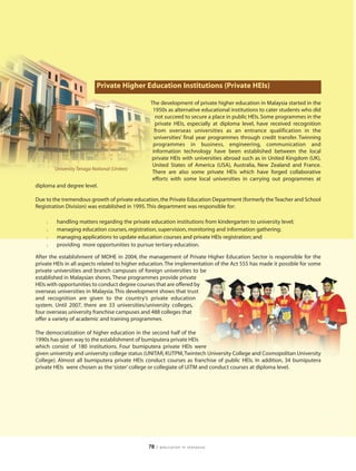 Private Higher Education Institutions (Private HEIs)

                                                The development of private higher education in Malaysia started in the
                                                 1950s as alternative educational institutions to cater students who did
                                                  not succeed to secure a place in public HEIs. Some programmes in the
                                                  private HEIs, especially at diploma level, have received recognition
                                                  from overseas universities as an entrance qualification in the
                                                  universities’ final year programmes through credit transfer. Twinning
                                                 programmes in business, engineering, communication and
                                                 information technology have been established between the local
                                                private HEIs with universities abroad such as in United Kingdom (UK),
                                                 United States of America (USA), Australia, New Zealand and France.
        University Tenaga National (Uniten)
                                                 There are also some private HEIs which have forged collaborative
                                                 efforts with some local universities in carrying out programmes at
diploma and degree level.

Due to the tremendous growth of private education, the Private Education Department (formerly the Teacher and School
Registration Division) was established in 1995. This department was responsible for:

    l    handling matters regarding the private education institutions from kindergarten to university level;
    l    managing education courses, registration, supervision, monitoring and information gathering;
    l    managing applications to update education courses and private HEIs registration; and
    l    providing more opportunities to pursue tertiary education.

After the establishment of MOHE in 2004, the management of Private Higher Education Sector is responsible for the
private HEIs in all aspects related to higher education. The implementation of the Act 555 has made it possible for some
private universities and branch campuses of foreign universities to be
established in Malaysian shores. These programmes provide private
HEIs with opportunities to conduct degree courses that are offered by
overseas universities in Malaysia. This development shows that trust
and recognition are given to the country’s private education
system. Until 2007, there are 33 universities/university colleges,
four overseas university franchise campuses and 488 colleges that
offer a variety of academic and training programmes.

The democratization of higher education in the second half of the
1990s has given way to the establishment of bumiputera private HEIs
which consist of 180 institutions. Four bumiputera private HEIs were
given university and university college status (UNITAR, KUTPM, Twintech University College and Cosmopolitan University
College). Almost all bumiputera private HEIs conduct courses as franchise of public HEIs. In addition, 34 bumiputera
private HEIs were chosen as the ‘sister’ college or collegiate of UiTM and conduct courses at diploma level.




                                               78   | education in malaysia
 