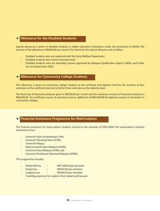 • Allowance for the Disabled Students
Special allowance is given to disabled students in higher education institutions under the jurisdiction of MOHE. The
amount of the allowance is RM300.00 per month. The criteria for the special allowance are as follow:

    l   Disabled students who are registered with the Social Welfare Department
    l   Disabled students who receive education loan
    l   Disabled students who are attending courses approved by Malaysia Qualification Agency (MQA) and Public
        Service Department (PSD)



• Allowance for Community College Students
This allowance is given to community college students at the certificate and diploma level for the duration of four
semesters at the certificate level and a further three semesters at the diploma level.

The fixed rate of financial assistance given is RM250.00 per month and the maximum amount of financial assistance is
RM6,000.00 for certificate courses (4 semesters) and an additional of RM4,500.00 for diploma courses (3 semesters) in
community colleges.




• Financial Assistance Programme for Matriculation
The financial assistance for matriculation students started on the semester of 2005/2006. The matriculation students
involved are from:

    l   Universiti Islam Antarabangsa (UIA);
    l   Universiti Teknologi Mara (UiTM);
    l   Universiti Malaya;
    l   Kolej Universiti Islam Malaysia (KUIM);
    l   Universiti Putra Malaysia (UPM); and
    l   Universiti Pertahanan Nasional Malaysia (UPNM).

This programme includes:

    l   Pocket Money        -        RM1,000.00 per semester
    l   Study Fees          -        RM350.00 per semester
    l   Lodging Fees        -        RM300.00 per semester
    l   Travelling expenses for students from Sabah and Sarawak




                                              80   | education in malaysia
 
