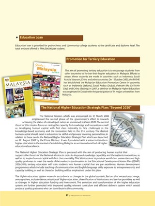 • Education Loan
Education loan is provided for polytechnics and community college students at the certificate and diploma level. The
total amount offered is RM6,000.00 per student.



                                                  Promotion for Tertiary Education


                                                 The aim of promoting tertiary education is to encourage students from
                                                other countries to further their higher education in Malaysia. Efforts to
                                                attract these students are made in countries such as Indonesia, Saudi
                                                Arabia,Vietnam, China and other countries. On 1 October 2003, the MOHE
                                               has established the Malaysian Education Promotion Centre in countries
                                               such as Indonesia (Jakarta), Saudi Arabia (Dubai), Vietnam (Ho Chi Minh
                                              City), and China (Beijing). In 2007, a seminar on Malaysia Higher Education
                                              was organized in Dubai with the participation of 14 major universities from
                                              Malaysia.




                         The National Higher Education Strategic Plan: "Beyond 2020"

                         The National Mission which was announced on 31 March 2006
                 emphasised the second phase of the government’s effort to towards
       achieving the status of a developed nation as envisioned in Vision 2020.The second
thrust of this mission focus on raising the capacity for knowledge and innovation as well
as developing human capital with first class mentality to face challenges in the
knowledge-based economy and the innovation field in the 21st century. The desired
human capital should excel in education, be skilful and possess towering personalities. In
relation to these needs, the National Higher Education Strategic Plan which was launched
on 27 August 2007 by the Prime Minister. It was formulated with a vision to transform
higher education in the context of establishing Malaysia as an international hub of higher
educational excellence.

The National Higher Education Strategic Plan is prepared with the aim of producing human capital that
supports the thrusts of the National Mission in order to improve knowledge capability and the nationís innovations, as
well as to inspire human capital with first class mentality. This Mission aims to produce world class universities and high
quality graduates to meet the needs of the market. In continuation to the Educational Development Master Plan (EDMP)
2006-2010, tertiary education will train students into human capital that are par excellence. Human development
programmes which include teaching of communication and English language skills, exposure to entrepreneurship and
capacity building, as well as character building will be emphasised under this plan.

The higher education system moves in accordance to changes in the global scenario. Factors that necessitate change,
among others, include democratization of higher education, diversification of institutions and service providers as well
as changes in higher education funding and investment. The evolution and transformation of the higher education
system are further promoted with improved quality, relevant curriculum and efficient delivery system which would
produce quality graduates who can contribute to the community.

                                                 81   | education in malaysia
 