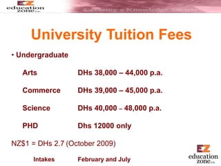 University Tuition Fees
• Undergraduate
Arts DHs 38,000 – 44,000 p.a.
Commerce DHs 39,000 – 45,000 p.a.
Science DHs 40,000 – 48,000 p.a.
PHD Dhs 12000 only
NZ$1 = DHs 2.7 (October 2009)
Intakes February and July
 