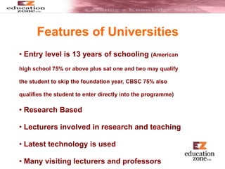 Features of Universities
• Entry level is 13 years of schooling (American
high school 75% or above plus sat one and two may qualify
the student to skip the foundation year, CBSC 75% also
qualifies the student to enter directly into the programme)
• Research Based
• Lecturers involved in research and teaching
• Latest technology is used
• Many visiting lecturers and professors
 