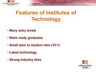 Features of Institutes of
Technology
• Many entry levels
• Work ready graduates
• Small tutor to student ratio (15:1)
• Latest technology
• Strong industry links
 