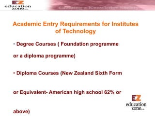 Academic Entry Requirements for Institutes
of Technology
• Degree Courses ( Foundation programme
or a diploma programme)
• Diploma Courses (New Zealand Sixth Form
or Equivalent- American high school 62% or
above)
 