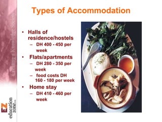 Types of Accommodation
• Halls of
residence/hostels
– DH 400 - 450 per
week
• Flats/apartments
– DH 280 - 350 per
week
– food costs DH
160 - 180 per week
• Home stay
– DH 410 - 460 per
week
 
