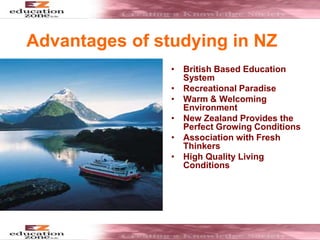 Advantages of studying in NZ
• British Based Education
System
• Recreational Paradise
• Warm & Welcoming
Environment
• New Zealand Provides the
Perfect Growing Conditions
• Association with Fresh
Thinkers
• High Quality Living
Conditions
 