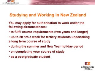 You may apply for authorisation to work under the
following circumstances:
• to fulfil course requirements (two years and longer)
• up to 20 hrs a week for tertiary students undertaking
a long term course of study
• during the summer and New Year holiday period
• on completing your course of study
• as a postgraduate student
Studying and Working in New Zealand
 