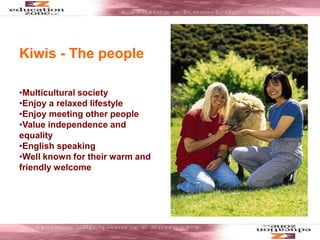 Kiwis - The people
•Multicultural society
•Enjoy a relaxed lifestyle
•Enjoy meeting other people
•Value independence and
equality
•English speaking
•Well known for their warm and
friendly welcome
 
