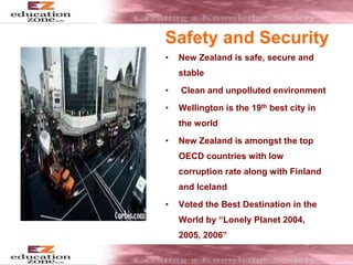 Safety and Security
• New Zealand is safe, secure and
stable
• Clean and unpolluted environment
• Wellington is the 19th best city in
the world
• New Zealand is amongst the top
OECD countries with low
corruption rate along with Finland
and Iceland
• Voted the Best Destination in the
World by “Lonely Planet 2004,
2005, 2006”
 