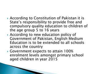    According to Constitution of Pakistan it is
    State’s responsibility to provide free and
    compulsory quality education to children of
    the age group 5 to 16 years
   According to new education policy of
    Government of Pakistan, English Medium
    Education is to be extended to all schools
    across the country
   Government expects to attain 100%
    enrolment levels amongst primary school
    aged children in year 2015
 