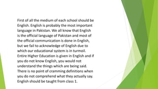 First of all the medium of each school should be
English. English is probably the most important
language in Pakistan. We all know that English
is the official language of Pakistan and most of
the official communication is done in English,
but we fail to acknowledge of English due to
which our educational system is in turmoil.
Entire Higher Education is given in English and if
you do not know English, you would not
understand the things which are being said.
There is no point of cramming definitions when
you do not comprehend what they actually say.
English should be taught from class 1.
 