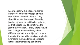 Many people with a Master’s degree
have very limited knowledge of basic
concepts of different subjects. They
should improve themselves Secondly,
teachers should be paid higher salaries
so that people could be motivated to
join this profession. Thirdly, there should
be a changes made in the syllabi of
different courses and subjects. It is very
important to open the minds of students
by making them understand concepts
rather that memorizing definitions.
 