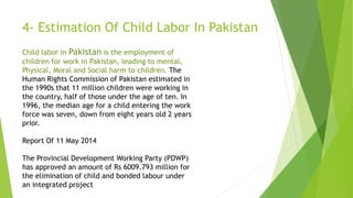 4- Estimation Of Child Labor In Pakistan
Child labor in Pakistan is the employment of
children for work in Pakistan, leading to mental,
Physical, Moral and Social harm to children. The
Human Rights Commission of Pakistan estimated in
the 1990s that 11 million children were working in
the country, half of those under the age of ten. In
1996, the median age for a child entering the work
force was seven, down from eight years old 2 years
prior.
Report Of 11 May 2014
The Provincial Development Working Party (PDWP)
has approved an amount of Rs 6009.793 million for
the elimination of child and bonded labour under
an integrated project
 
