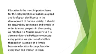 Education is the most important issue
for the categorization of nations as good
and is of great significance in the
development of human society. It should
be acquired by both; male and female in
order to make progress in the country.
As Pakistan is a Muslim country so it is
also mandatory in Pakistan to educate
every person irrespective of whether
that person is a male or a female
because education is compulsory for
every man and woman in Islam.
 