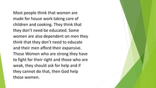 Most people think that women are
made for house work taking care of
children and cooking. They think that
they don’t need be educated. Some
women are also dependent on men they
think that they don’t need to educate
and their men afford their expansive.
Those Women who are strong they have
to fight for their right and those who are
weak, they should ask for help and if
they cannot do that, then God help
those women.
 