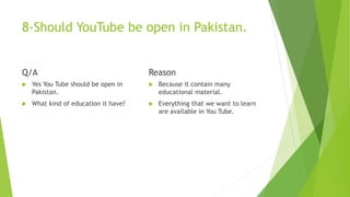 8-Should YouTube be open in Pakistan.
Q/A
 Yes You Tube should be open in
Pakistan.
 What kind of education it have?
Reason
 Because it contain many
educational material.
 Everything that we want to learn
are available in You Tube.
 