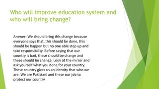 Who will improve education system and
who will bring change?
Answer: We should bring this change because
everyone says that, this should be done, this
should be happen but no one able step up and
take responsibility. Before saying that our
country is bad, these should be change and
these should be change. Look at the mirror and
ask yourself what you done for your country.
These country gives us an identity that who we
are. We are Pakistani and these our job to
protect our country
 