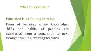 What is Education?
Education is a life-long learning
Form of learning where knowledge,
skills and habits of peoples are
transferred from a generation to next
through teaching, training/research.
 