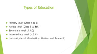 Types of Education
 Primary level (Class 1 to 5)
 Middle level (Class 5 to 8th)
 Secondary level (S.S.C)
 Intermediate level (H.S.C)
 University level (Graduation, Masters and Research)
 