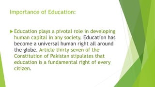 Importance of Education:
 Education plays a pivotal role in developing
human capital in any society. Education has
become a universal human right all around
the globe. Article thirty seven of the
Constitution of Pakistan stipulates that
education is a fundamental right of every
citizen.
 