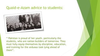 Quaid-e-Azam advice to students:
“ Pakistan is proud of her youth, particularly the
students, who are nation builders of tomorrow. They
must fully equip themselves by discipline, education,
and training for the arduous task lying ahead of
them”.
 
