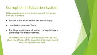 Corruption In Education System:
Pakistan's education sector is common with corruption
from top to bottom.
• Account of the withdrawal of extra monthly pay
• Unauthorized provident funds
• The illegal appointment of teachers through bribery in
connivance with treasury officials.
The investigation of such cases revealed shocking facts
about how officials of the education department played
havoc with government funds.
 