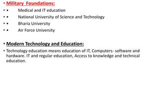 • Military Foundations:
• • Medical and IT education
• • National University of Science and Technology
• • Bharia University
• • Air Force University
• Modern Technology and Education:
• Technology education means education of IT, Computers- software and
hardware. IT and regular education, Access to knowledge and technical
education.
 
