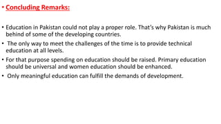 • Concluding Remarks:
• Education in Pakistan could not play a proper role. That’s why Pakistan is much
behind of some of the developing countries.
• The only way to meet the challenges of the time is to provide technical
education at all levels.
• For that purpose spending on education should be raised. Primary education
should be universal and women education should be enhanced.
• Only meaningful education can fulfill the demands of development.
 