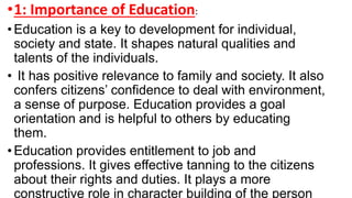 •1: Importance of Education:
• Education is a key to development for individual,
society and state. It shapes natural qualities and
talents of the individuals.
• It has positive relevance to family and society. It also
confers citizens’ confidence to deal with environment,
a sense of purpose. Education provides a goal
orientation and is helpful to others by educating
them.
• Education provides entitlement to job and
professions. It gives effective tanning to the citizens
about their rights and duties. It plays a more
constructive role in character building of the person
 