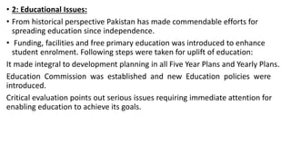 • 2: Educational Issues:
• From historical perspective Pakistan has made commendable efforts for
spreading education since independence.
• Funding, facilities and free primary education was introduced to enhance
student enrolment. Following steps were taken for uplift of education:
It made integral to development planning in all Five Year Plans and Yearly Plans.
Education Commission was established and new Education policies were
introduced.
Critical evaluation points out serious issues requiring immediate attention for
enabling education to achieve its goals.
 