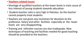• Teachers related issues:
• Shortage of qualified teachers at the lower levels is main cause of
less interest of young students towards education.
• Student-teacher ratio is very high in Pakistan. So the teacher
cannot properly treat students.
• Teachers are not given any incentives for devotion to the
profession. Salary and other facilities especially at the lower
levels are very disappointing.
• Training and refresher courses are also inadequate. New
techniques of teaching and facilities needed for good teaching
should be provided to the teachers.
 
