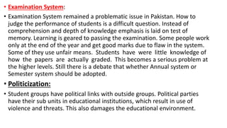 • Examination System:
• Examination System remained a problematic issue in Pakistan. How to
judge the performance of students is a difficult question. Instead of
comprehension and depth of knowledge emphasis is laid on test of
memory. Learning is geared to passing the examination. Some people work
only at the end of the year and get good marks due to flaw in the system.
Some of they use unfair means. Students have were little knowledge of
how the papers are actually graded. This becomes a serious problem at
the higher levels. Still there is a debate that whether Annual system or
Semester system should be adopted.
• Politicization:
• Student groups have political links with outside groups. Political parties
have their sub units in educational institutions, which result in use of
violence and threats. This also damages the educational environment.
 