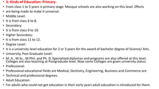• 3: Kinds of Education: Primary:
• From class 1 to 5 years is primary stage. Mosque schools are also working on this level. Efforts
• are being made to make it universal.
• Middle Level:
• It is from class 6 to 8.
• Secondary:
• It is from class 9 to 10.
• Higher Secondary:
• It is from class 11 to 12.
• Degree Level:
• It is a university level education for 2 or 3 years for the award of bachelor degree of Science/ Arts.
• University, Post Graduate Level:
• M. A., M.Sc., M.Phil. and Ph. D. Specialized diplomas and programs are also offered at this level.
Colleges are also teaching at Postgraduate level. Now some Colleges are given university status.
• Professional:
• Professional educational fields are Medical, Dentistry, Engineering, Business and Commerce are
• Technical and professional degrees.
• Adult Education:
• For adults who could not get education in their early years adult education is introduced for them.
 