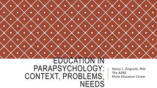 EDUCATION IN
PARAPSYCHOLOGY:
CONTEXT, PROBLEMS,
NEEDS
Nancy L. Zingrone, PhD
The AZIRE
Rhine Education Center
 